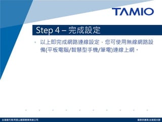 http://www.tamio.com.tw 
台灣總代理:阿里山龍頭實業有線公司 服務供應商:台灣塔米歐 
Step 4 – 完成設定 
•以上即完成網路連線設定，您可使用無線網路設 
備(平板電腦/智慧型手機/筆電)連線上網。  