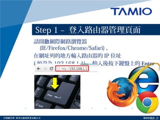 http://www.tamio.com.tw台灣總代理 : 阿里山龍頭實業有線公司 服務供應商 : 台
Step 1 – 登入路由器管理頁面
請開 網際網路瀏覽器啟
(IE/Firefox/Chrome/Safari) ，
在網址列的地方輸入路由器的 IP 位址
( 預設為 192.168.1.1) ，輸入後按下鍵盤上的 Enter
鍵。
 
