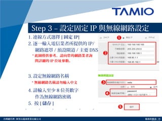 http://www.tamio.com.tw台灣總代理 : 阿里山龍頭實業有線公司 服務供應商 : 台
Step 3 – 設定固定 IP 與無線網路設定
1. 連線方式選擇 [ 固定 IP]
2. 逐一輸入電信業者所提供的 IP/
網路遮罩 / 預設閘道 / 主要 DNS 等
3. 設定無線網路名稱
4. 請輸入至少 8 位英數字
作為無線網路密碼
5. 按 [ 儲存 ]
* 無線網路名稱請勿輸入中文
❹
* 此圖僅供參考，請向 的網路業者詢您
問詳細的 IP 位址參數。
 