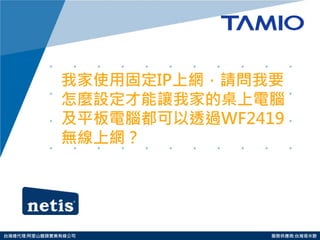 http://www.tamio.com.tw 
台灣總代理:阿里山龍頭實業有線公司 服務供應商:台灣塔米歐 
我家使用固定IP上網，請問我要 怎麼設定才能讓我家的桌上電腦 及平板電腦都可以透過WF2419 無線上網？  