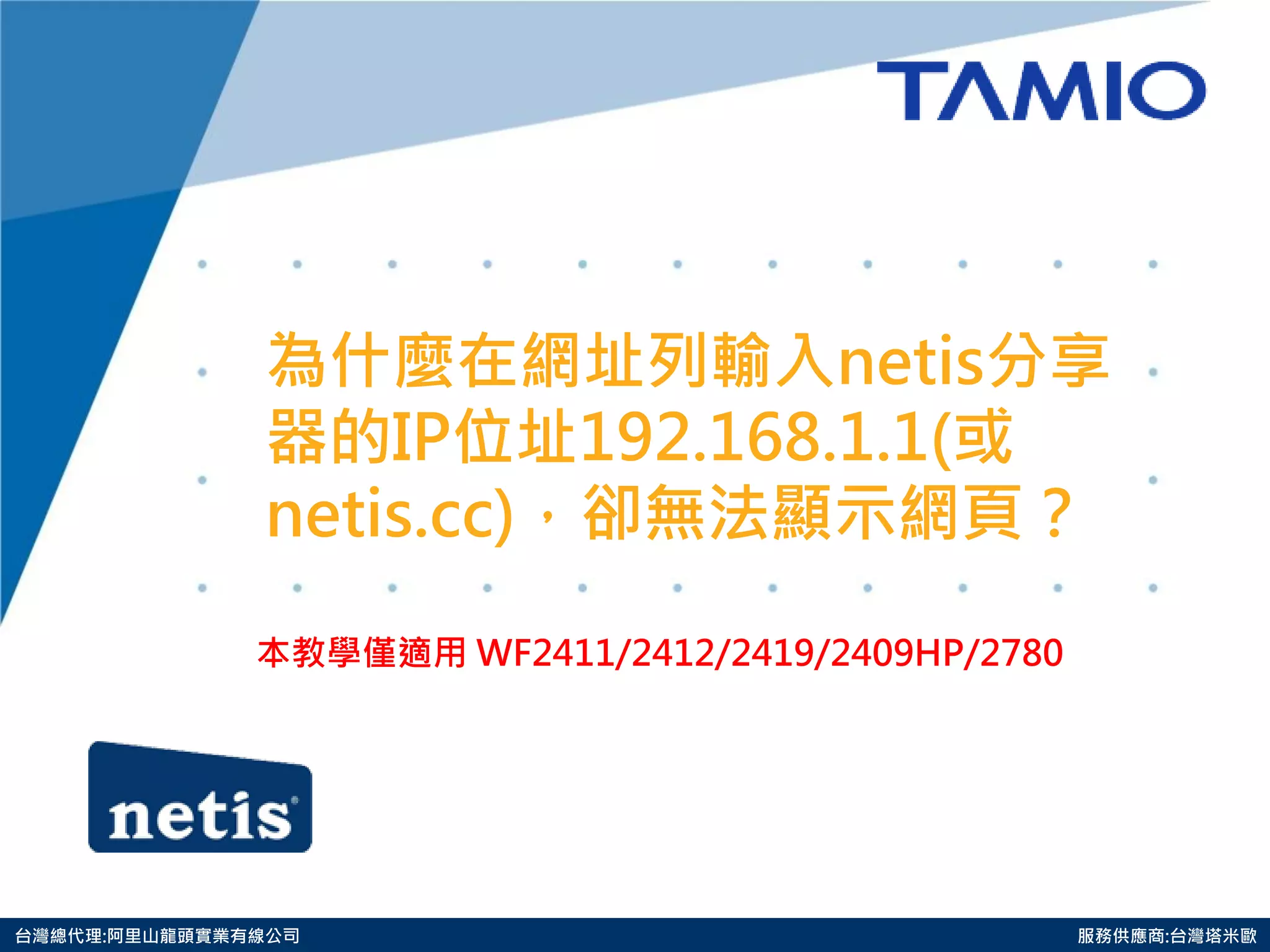 http://www.tamio.com.tw 
台灣總代理:阿里山龍頭實業有線公司 服務供應商:台灣塔米歐 
為什麼在網址列輸入netis分享 器的IP位址192.168.1.1(或 netis.cc)，卻無法顯示網頁？ 
本教學僅適用 WF2411/2412/2419/2409HP/2780 
 