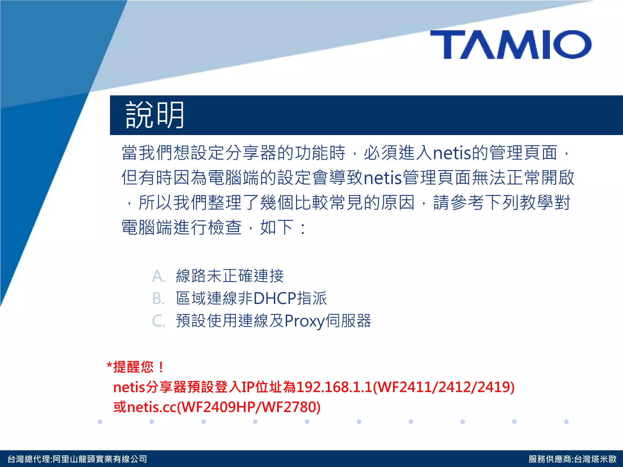 http://www.tamio.com.tw 
台灣總代理:阿里山龍頭實業有線公司 服務供應商:台灣塔米歐 
說明 
當我們想設定分享器的功能時，必須進入netis的管理頁面， 
但有時因為電腦端的設定會導致netis管理頁面無法正常開啟 
，所以我們整理了幾個比較常見的原因，請參考下列教學對 
電腦端進行檢查，如下： 
A.線路未正確連接 
B.區域連線非DHCP指派 
C.預設使用連線及Proxy伺服器 
*提醒您！ 
netis分享器預設登入IP位址為192.168.1.1(WF2411/2412/2419) 
或netis.cc(WF2409HP/WF2780)  