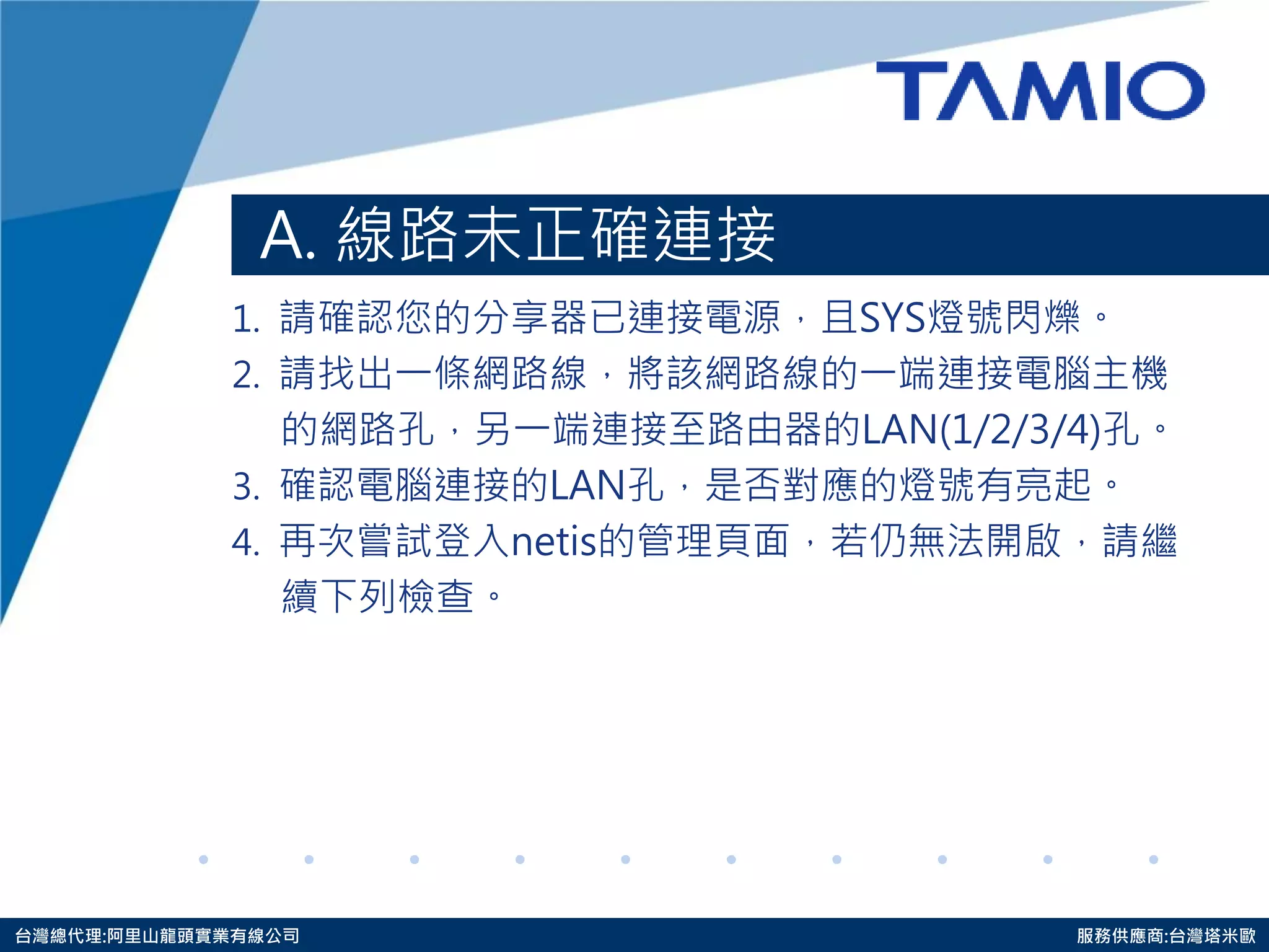 http://www.tamio.com.tw 
台灣總代理:阿里山龍頭實業有線公司 服務供應商:台灣塔米歐 
A. 線路未正確連接 
1. 請確認您的分享器已連接電源，且SYS燈號閃爍。 
2. 請找出一條網路線，將該網路線的一端連接電腦主機 
的 網路孔，另一端連接至路由器的LAN(1/2/3/4)孔。 
3. 確認電腦連接的LAN孔，是否對應的燈號有亮起。 
4. 再次嘗試登入netis的管理頁面，若仍無法開啟，請繼 
續 下列 檢查。  