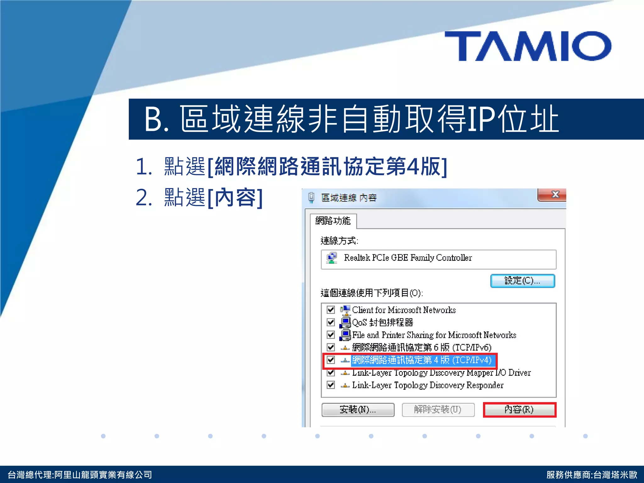 http://www.tamio.com.tw 
台灣總代理:阿里山龍頭實業有線公司 服務供應商:台灣塔米歐 
B. 區域連線非自動取得IP位址 
1. 點選[網際網路通訊協定第4版] 
2. 點選[內容]  