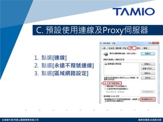 http://www.tamio.com.tw 
台灣總代理:阿里山龍頭實業有線公司 服務供應商:台灣塔米歐 
C. 預設使用連線及Proxy伺服器 
1. 點選[連線] 
2. 點選[永遠不撥號連線] 
3. 點選[區域網路設定]  