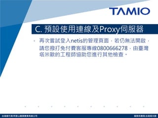 http://www.tamio.com.tw 
台灣總代理:阿里山龍頭實業有線公司 服務供應商:台灣塔米歐 
C. 預設使用連線及Proxy伺服器 
•再次嘗試登入netis的管理頁面，若仍無法開啟， 
請您撥打免付費客服專線0800666278，由臺灣 塔米歐的工程師協助您進行 其他檢查。  