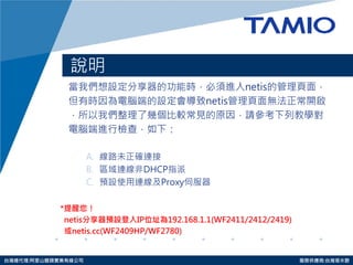 http://www.tamio.com.tw 
台灣總代理:阿里山龍頭實業有線公司 服務供應商:台灣塔米歐 
說明 
當我們想設定分享器的功能時，必須進入netis的管理頁面， 
但有時因為電腦端的設定會導致netis管理頁面無法正常開啟 
，所以我們整理了幾個比較常見的原因，請參考下列教學對 
電腦端進行檢查，如下： 
A.線路未正確連接 
B.區域連線非DHCP指派 
C.預設使用連線及Proxy伺服器 
*提醒您！ 
netis分享器預設登入IP位址為192.168.1.1(WF2411/2412/2419) 
或netis.cc(WF2409HP/WF2780)  