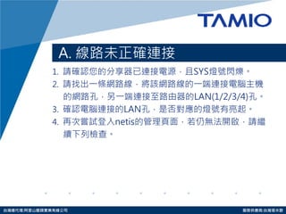 http://www.tamio.com.tw 
台灣總代理:阿里山龍頭實業有線公司 服務供應商:台灣塔米歐 
A. 線路未正確連接 
1. 請確認您的分享器已連接電源，且SYS燈號閃爍。 
2. 請找出一條網路線，將該網路線的一端連接電腦主機 
的 網路孔，另一端連接至路由器的LAN(1/2/3/4)孔。 
3. 確認電腦連接的LAN孔，是否對應的燈號有亮起。 
4. 再次嘗試登入netis的管理頁面，若仍無法開啟，請繼 
續 下列 檢查。  