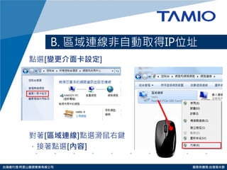http://www.tamio.com.tw 
台灣總代理:阿里山龍頭實業有線公司 服務供應商:台灣塔米歐 
B. 區域連線非自動取得IP位址 
點選[變更介面卡設定] 
對著[區域連線]點選滑鼠右鍵 
，接著點選[內容] 
 