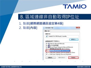 http://www.tamio.com.tw 
台灣總代理:阿里山龍頭實業有線公司 服務供應商:台灣塔米歐 
B. 區域連線非自動取得IP位址 
1. 點選[網際網路通訊協定第4版] 
2. 點選[內容]  