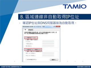 http://www.tamio.com.tw 
台灣總代理:阿里山龍頭實業有線公司 服務供應商:台灣塔米歐 
B. 區域連線非自動取得IP位址 
•確認IP位址與DNS伺服器皆為自動取得。  