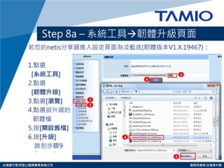 http://www.tamio.com.tw 
台灣總代理:阿里山龍頭實業有線公司 服務供應商:台灣塔米歐 
Step 8a – 系統工具韌體升級頁面 
若您的netis分享器進入設定頁面為淡藍底(韌體版本V1.X.19467)： 
1.點選 
[系統工具] 
2.點選 
[韌體升級] 
3.點選[瀏覽] 
4.點選欲升級的 
韌體檔 
5.按[開啟舊檔] 
6.按[升級] 
跳到步驟9 
1 
3 
4 
5 
6 
2  