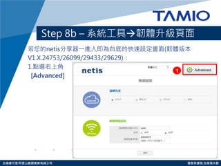 http://www.tamio.com.tw 
台灣總代理:阿里山龍頭實業有線公司 服務供應商:台灣塔米歐 
Step 8b – 系統工具韌體升級頁面 
若您的netis分享器一進入即為白底的快速設定畫面(韌體版本 
V1.X.24753/26099/29433/29629)： 
1.點選右上角 
[Advanced] 
1  