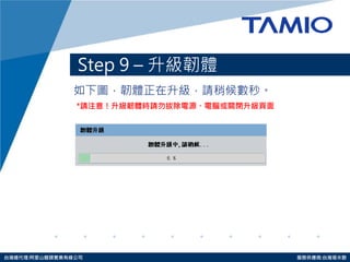http://www.tamio.com.tw 
台灣總代理:阿里山龍頭實業有線公司 服務供應商:台灣塔米歐 
Step 9 – 升級韌體 
如下圖，韌體正在升級，請稍候數秒。 
*請注意！升級韌體時請勿拔除電源、電腦或關閉升級頁面 
 