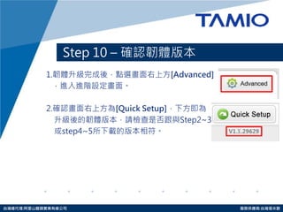 http://www.tamio.com.tw 
台灣總代理:阿里山龍頭實業有線公司 服務供應商:台灣塔米歐 
Step 10 – 確認韌體版本 
1.韌體升級完成後，點選畫面右上方[Advanced] 
，進入進階設定畫面。 
2.確認畫面右上方為[Quick Setup]，下方即為 
升級後的韌體版本，請檢查是否跟與Step2~3 
或step4~5所下載的版本相符。  