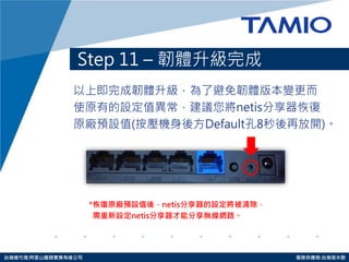 http://www.tamio.com.tw 
台灣總代理:阿里山龍頭實業有線公司 服務供應商:台灣塔米歐 
以上即完成韌體升級，為了避免韌體版本變更而 
使原有的設定值異常，建議您將netis分享器恢復 
原廠預設值(按壓機身後方Default孔8秒後再放開)。 
Step 11 – 韌體升級完成 
*恢復原廠預設值後，netis分享器的設定將被清除， 
需重新設定netis分享器才能分享無線網路。 
 