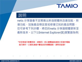 http://www.tamio.com.tw 
台灣總代理:阿里山龍頭實業有線公司 服務供應商:台灣塔米歐 
說明 
netis 分享器會不定期推出新版韌體來改善效能、新 
增功能、加強產品穩定度或修復已知的產品問題， 
您可參考下列步驟，將您的netis 分享器韌體更新至 
最新版本。以下以Internet Explorer(IE)瀏覽器為例: 
*若您要進行韌體更新，請選用一部以實體線路連接分享器的電腦 
進行操作。以避免連線中斷造成的硬體損毀。請特別留意!  