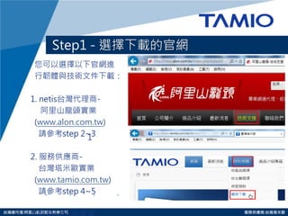 http://www.tamio.com.tw 
台灣總代理:阿里山龍頭實業有線公司 服務供應商:台灣塔米歐 
Step1 - 選擇下載的官網 
您可以選擇以下官網進 
行韌體與技術文件下載： 
1. netis台灣代理商- 
阿里山龍頭實業 
(www.alon.com.tw) 
請參考step 2~3 
2. 服務供應商- 
台灣塔米歐實業 
(www.tamio.com.tw) 
請參考step 4~5 
2.點選netis商標圖 
1  