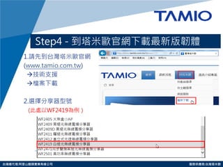 http://www.tamio.com.tw 
台灣總代理:阿里山龍頭實業有線公司 服務供應商:台灣塔米歐 
Step4 - 到塔米歐官網下載最新版韌體 
1.請先到台灣塔米歐官網 
(www.tamio.com.tw) 
技術支援 
檔案下載 
2.選擇分享器型號 
(此處以WF2419為例）  