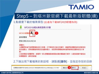 http://www.tamio.com.tw 
台灣總代理:阿里山龍頭實業有線公司 服務供應商:台灣塔米歐 
Step5 – 到塔米歐官網下載最新版韌體(續) 
1.點選要下載的檔案類型 (此處為下載WF2419韌體為例) 
2.下端出現下載檔案的對話框，請點選[儲存]，並指定存放的目錄 
1 
2  