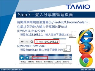 http://www.tamio.com.tw 
台灣總代理:阿里山龍頭實業有線公司 服務供應商:台灣塔米歐 
Step 7 – 登入分享器管理頁面 
請開啟網際網路瀏覽器(IE/Firefox/Chrome/Safari)， 
在網址列的地方輸入分享器的IP位址 
(1)WF2411/2412/2419 
預設為192.168.1.1，輸入後按下鍵盤上的 
(2)WF2409HP/WF2780 
預設為netis.cc, 輸入後按下鍵盤上的  