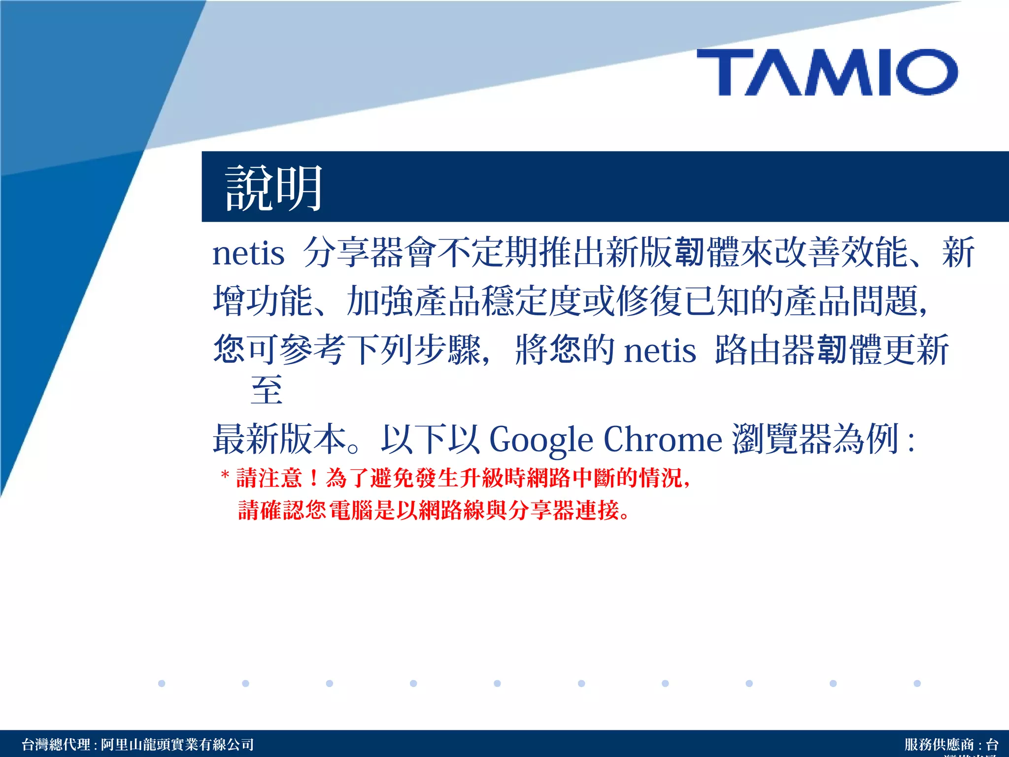 http://www.tamio.com.tw台灣總代理 : 阿里山龍頭實業有線公司 服務供應商 : 台
說明
netis 分享器會不定期推出新版 體來改善效能、新韌
增功能、加強產品穩定度或修復已知的產品問題，
可參考下列步驟，將 的您 您 netis 路由器 體更新韌
至
最新版本。以下以 Google Chrome 瀏覽器為例 :
* 請注意！為了避免發生升級時網路中斷的情況，
請確認 電腦是以網路線與分享器連接。您
 