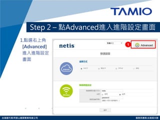 http://www.tamio.com.tw 
台灣總代理:阿里山龍頭實業有線公司 服務供應商:台灣塔米歐 
Step 2 – 點Advanced進入進階設定畫面 
1.點選右上角 
[Advanced] 
進入進階設定 
畫面 
1  