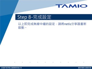 http://www.tamio.com.tw 
台灣總代理:阿里山龍頭實業有線公司 服務供應商:台灣塔米歐 
Step 8-完成設定 
以上即完成無線中繼的設定，請將netis分享器重新 啟動。  