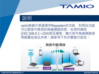 http://www.tamio.com.tw 
台灣總代理:阿里山龍頭實業有線公司 服務供應商:台灣塔米歐 
說明 
netis無線分享器提供Repeater的功能，利用此功能 可以跟家中既有的無線網路訊號，在相同網段 (192.168.X.1~254)相互連接，擴大家中無線網路使 用範圍並彼此共享。請參考下列步驟進行設定。 
A分享器 
netis分享器  