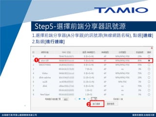 http://www.tamio.com.tw 
台灣總代理:阿里山龍頭實業有線公司 服務供應商:台灣塔米歐 
Step5-選擇前端分享器訊號源 
1.選擇前端分享器(A分享器)的訊號源(無線網路名稱), 點選[連線] 
2.點選[進行連線] 
1 
2  