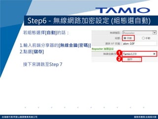 http://www.tamio.com.tw 
台灣總代理:阿里山龍頭實業有線公司 服務供應商:台灣塔米歐 
Step6 - 無線網路加密設定 (組態選自動) 
若組態選擇[自動]的話： 
1.輸入前端分享器的[無線金鑰(密碼)] 
2.點選[儲存] 
接下來請跳至Step 7 
1 
2  