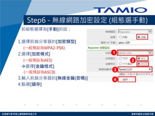 http://www.tamio.com.tw 
台灣總代理:阿里山龍頭實業有線公司 服務供應商:台灣塔米歐 
Step6 - 無線網路加密設定 (組態選手動) 
若組態選擇為[手動]的話： 
1.選擇前端分享器的[加密類型] 
(一般預設為WPA2-PSK) 
2.選擇[加密模式] 
(一般預設為AES) 
選擇[金鑰格式] 
(一般預設為ASCII) 
3.輸入前端分享器的[無線金鑰(密碼)] 
4.點選[儲存] 
1 
2 
3 
4  
