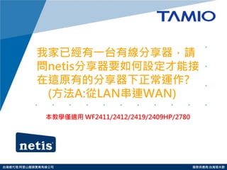 http://www.tamio.com.tw 
台灣總代理:阿里山龍頭實業有線公司 服務供應商:台灣塔米歐 
我家已經有一台有線分享器，請 問netis分享器要如何設定才能接 在這原有的分享器下正常運作? (方法A:從LAN串連WAN) 
本教學僅適用 WF2411/2412/2419/2409HP/2780 
 