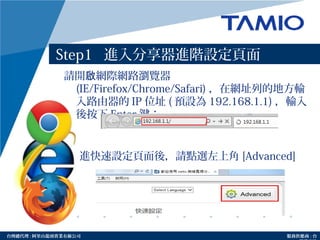 http://www.tamio.com.tw台灣總代理 : 阿里山龍頭實業有線公司 服務供應商 : 台
Step1 進入分享器進階設定頁面
請開 網際網路瀏覽器啟
(IE/Firefox/Chrome/Safari) ，在網址列的地方輸
入路由器的 IP 位址 ( 預設為 192.168.1.1) ，輸入
後按下 Enter 鍵：
進快速設定頁面後，請點選左上角 [Advanced]
 
