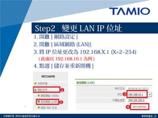 http://www.tamio.com.tw台灣總代理 : 阿里山龍頭實業有線公司 服務供應商 : 台
Step2 變更 LAN IP 位址
1. 開啟 [ 網路設定 ]
2. 開啟 [ 區域網路 (LAN)]
3. 將 IP 位址更改為 192.168.X.1 (X=2~254)
( 此處以 192.168.10.1 為例 )
4. 點選 [ 儲存並重新開機 ]
 