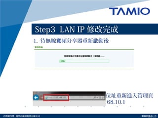 http://www.tamio.com.tw台灣總代理 : 阿里山龍頭實業有線公司 服務供應商 : 台
Step3 LAN IP 修改完成
1. 待無線 頻分享器重新 動後寬 啟
2. 請於網址列輸入修改後的 IP 位址重新進入管理頁
面，以 Step3 為例請輸入 192.168.10.1
Amino maxAmino max
Amno max
 