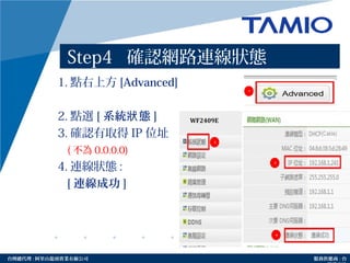 http://www.tamio.com.tw台灣總代理 : 阿里山龍頭實業有線公司 服務供應商 : 台
Step4 確認網路連線狀態
1. 點右上方 [Advanced]
2. 點選 [ 系統 態狀 ]
3. 確認有取得 IP 位址
( 不為 0.0.0.0)
4. 連線狀態 :
[ 連線成功 ]
2
3
4
1
 