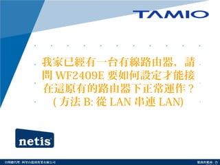 http://www.tamio.com.tw台灣總代理 : 阿里山龍頭實業有線公司 服務供應商 : 台
我家已經有一台有線路由器，請
問 WF2409E 要如何設定才能接
在這原有的路由器下正常運作 ?
( 方法 B: 從 LAN 串連 LAN)
 