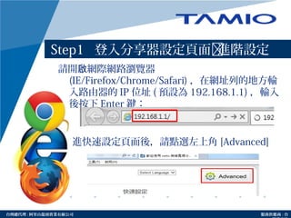 http://www.tamio.com.tw台灣總代理 : 阿里山龍頭實業有線公司 服務供應商 : 台
Step1 登入分享器設定頁面進階設定
請開 網際網路瀏覽器啟
(IE/Firefox/Chrome/Safari) ，在網址列的地方輸
入路由器的 IP 位址 ( 預設為 192.168.1.1) ，輸入
後按下 Enter 鍵：
進快速設定頁面後，請點選左上角 [Advanced]
 