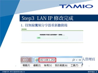 http://www.tamio.com.tw台灣總代理 : 阿里山龍頭實業有線公司 服務供應商 : 台
Step3 LAN IP 修改完成
1. 待無線 頻分享器重新 動後寬 啟
2. 請於網址列輸入修改後的 IP 位址重新進入管理頁
面，以 Step3 為例請輸入 192.168.1.254
Amino maxAmino max
Amno max
 