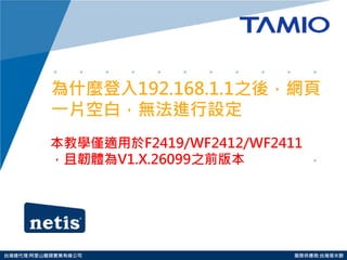 http://www.tamio.com.tw 
台灣總代理:阿里山龍頭實業有線公司 服務供應商:台灣塔米歐 
為什麼登入192.168.1.1之後，網頁 一片空白，無法進行設定 
本教學僅適用於F2419/WF2412/WF2411，且韌體為V1.X.26099之前版本  