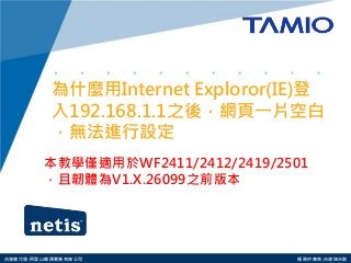 http://www.tamio.com.tw 
台灣總代理:阿里山龍頭實業有線公司 服務供應商:台灣塔米歐 
為什麼用Internet Exploror(IE)登 入192.168.1.1之後，網頁一片空白 ，無法進行設定 
本教學僅適用於WF2411/2412/2419/2501，且韌體為V1.X.26099之前版本  