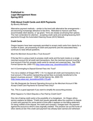 Published in:
Legal Management News
Spring 2013
FAQ About Credit Cards and ACH Payments
By Beverly Michaelis
Alternative payment methods – similar to the trend with alternative fee arrangements –
are becoming increasingly attractive to law firms. Motivated to improve cash flow,
accommodate client desires, or “go green,” firms are closely scrutinizing their options.
The main contenders for attention: accepting credit cards and sending/receiving ACH
payments through the Automated Cleaning House (ACH) Network.
Credit Cards
Oregon lawyers have been expressly permitted to accept credit cards from clients for a
number of years, yet processing of credit card payments (and the associated fees)
continues to raise ethical questions.
Must the Merchant Account Be a Trust Account?
If the law firm is using a bank to process credit cards and the bank insists on a single
merchant account for all credit card transactions, then the merchant account must be a
trust account if the firm accepts credit cards for earned and unearned fees. See OSB
Formal Opinion No. 2005-172 (http://www.osbar.org/_docs/ethics/2005-172.pdf).
Isn’t it Commingling to Deposit Earned Fees into Trust?
“It is not a violation of Oregon RPC 1.15-1 to deposit all credit card transactions into a
trust account, if the portion representing earned fees is promptly transferred to the
lawyer’s business account.” OSB Formal Opinion No. 2005-172
(http://www.osbar.org/_docs/ethics/2005-172.pdf).
Can We Designate the General Operating Account as the Merchant Account if We
Accept Credit Card Payments for Earned Fees Only?
Yes. This is a good approach if you want to simplify the accounting process.
What Happens if a Client Disputes a Fee Paid by Credit Card?
One risk of taking credit cards is the possibility of a chargeback. An Oregon ethics
opinion explains as follows: “Credit card issuers generally allow the customer to dispute
a credit card payment for some period of time after it appears on the billing statement.
On being notified of the dispute, the credit card company ‘charges back’ the payment
against the account to which it was originally credited. This practice can put the funds of
other clients at risk if the credit card payment has already been earned and withdrawn
 