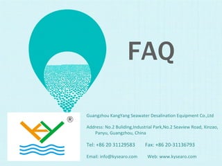 Guangzhou KangYang Seawater Desalination Equipment Co.,Ltd
Address: No.2 Buliding,Industrial Park,No.2 Seaview Road, Xinzao,
Panyu, Guangzhou, China
Tel: +86 20 31129583 Fax: +86 20-31136793
Email: info@kysearo.com Web: www.kysearo.com
FAQ
 