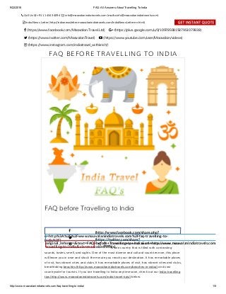 9/22/2016 FAQ: All Answers About Travelling To India
http://www.maavalanindiatravels.com/faq­travelling­to­india/ 1/5
FAQ BEFORE TRAVELLING TO INDIA
FAQ before Travelling to India
(http://www.facebook.com/share.php?
u=http%3A%2F%2Fwww.maavalanindiatravels.com%2Ffaq-travelling-to-
india%2F) (https://twitter.com/share?
original_referer=/&text=FAQ+before+Travelling+to+India&url=http://www.maavalanindiatravels.com/faq-
travelling-to-india/&via=maavalantravels)
o 0 Colourful, inspiration and fantastic as ever, India
is one country that is filled with contrasting
sounds, tastes, smell, and sights. One of the most diverse and cultural countries ever, this place
will leave you in awe and shock the minute you reach your destination. It has remarkable places
of visit, has vibrant cities and clubs. It has remarkable places of visit, has vibrant cities and clubs,
breathtaking beaches (http://www.maavalanindiatravels.com/beaches-in-india/) and vast
countryside for tourists. If you are travelling to India anytime soon, check out our India travelling
tips (http://www.maavalanindiatravels.com/india-travel-tips/) below.
j
s
b SHARES
 Call Us @ +91 11 4343 4094   info@maavalanindiatravels.com (mailto:info@maavalanindiatravels.com)
   India News Letter (http://indianewsletter.maavalanindiatravels.com/IndiaNewsLetter-en.html)
  
 (https://www.facebook.com/Maavalan.Travel.Ltd)  (https://plus.google.com/u/0/109785981587951079938)
 (https://www.twitter.com/MaavalanTravel)  (https://www.youtube.com/user/Maavalan/videos)
 (https://www.instagram.com/indiatravel_withkrish/)
 