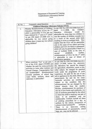 Department of Personnel & Training
                                    Establishment (Allowance) Section
                                                   ****



                   Frequently asked Question	                            I	                    Answer
SI. No. I	
                         Children Education Allowance Scheme (CEA)
   1.        Whether Reimbursement of Children As per OM No.12011/03/2008-Estt.(AL)
                                                                                        11.11.2008,	    the	    Children
             Education Allowance (CEA) for 3 rd dated	
                                                    childspermbfCEAhanot    Education Allowance would be
             been claimed for 1 St and or 2nd child? admissible for more than two children in
             As per OM dated 2.9.2008 CEA is case the number of children exceeds two
             admissible for two school going as a result of the second child birth
             children does it mean any two school resulting in twins or multiple birth. This
             going children?                                                implies that the CEA will be admissible
                                                                            only in the cases of two eldest surviving
                                                                            children and CEA for third or subsequent
                                                                            child will only be permissible if there is a
                                                                            case of multiple births at the time of
                                                                            second childbirth. Further,
                                                                            reimbursement of CEA for the 3 rd child
                                                                             is admissible in case of failure of
                                                                             sterilization operation.
    2.        What constitute "Fee" as per para 1 As per OM No.12011/03/2008-Estt.(AL)
              (e) of the O.M. dated 2/9/2008 and dated 2.9.2008, tuition fee, admission
              whether fee paid for extra-curricular fee, laboratory fee, special fee charged
              activities to some other institute and for agriculture, electronics, music or any
              Annual Charges, Transportation fees other subject, fee charged for practical
              are reimbursable? Reimbursement work under the programme of work
              towards	 purchase	 of school	 bag, experience, fee paid for the use of any
                                                                              aid or appliances by the child, library fee,
              water	 bottle,	 uniform,	 shoes	 and
               stationary is admissible?                                      games/sports fee and fee for extra-
                                                                              curricular	 activities 	 are	 reimbursable
                                                                              subject to the condition that the
                                                                              aforementioned fee are charged by the
                                                                              school directly from the student.
                                                                              Besides, reimbursement for purchase of
                                                                              one set of text books and notebooks, two
                                                                               sets of uniforms prescribed by the school
                                                                               in which the child is studying, one pair of
                                                                               shoes, in an academic year are
                                                                               reimbursable. Uniform include all items
                                                                               of clothing prescribed for a day, as
                                                                               uniform by the school, irrespective of
                                                                               colours/winter/summer/PT uniforms.
                                                  •                            There is no item-wise ceiling.
                                                                                Reimbursement of pens/pencils, school
                                                                                bags, etc., may not be allowed.
 
