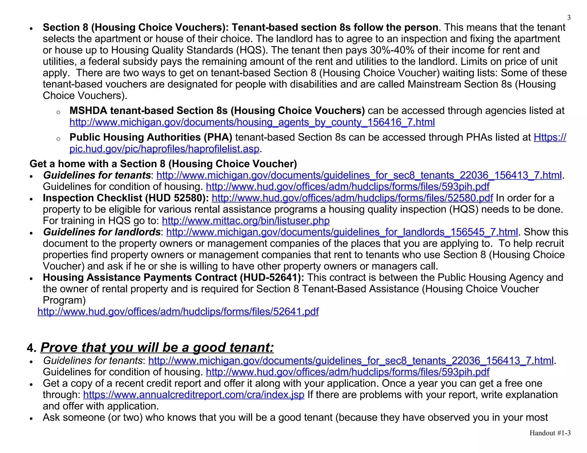 3
• Section 8 (Housing Choice Vouchers): Tenant-based section 8s follow the person. This means that the tenant
  selects the apartment or house of their choice. The landlord has to agree to an inspection and fixing the apartment
  or house up to Housing Quality Standards (HQS). The tenant then pays 30%-40% of their income for rent and
  utilities, a federal subsidy pays the remaining amount of the rent and utilities to the landlord. Limits on price of unit
  apply. There are two ways to get on tenant-based Section 8 (Housing Choice Voucher) waiting lists: Some of these
  tenant-based vouchers are designated for people with disabilities and are called Mainstream Section 8s (Housing
  Choice Vouchers).
      o MSHDA tenant-based Section 8s (Housing Choice Vouchers) can be accessed through agencies listed at
          http://www.michigan.gov/documents/housing_agents_by_county_156416_7.html
      o Public Housing Authorities (PHA) tenant-based Section 8s can be accessed through PHAs listed at Https://
          pic.hud.gov/pic/haprofiles/haprofilelist.asp.
Get a home with a Section 8 (Housing Choice Voucher)
• Guidelines for tenants: http://www.michigan.gov/documents/guidelines_for_sec8_tenants_22036_156413_7.html.
  Guidelines for condition of housing. http://www.hud.gov/offices/adm/hudclips/forms/files/593pih.pdf
• Inspection Checklist (HUD 52580): http://www.hud.gov/offices/adm/hudclips/forms/files/52580.pdf In order for a
  property to be eligible for various rental assistance programs a housing quality inspection (HQS) needs to be done.
  For training in HQS go to: http://www.mittac.org/bin/listuser.php
• Guidelines for landlords: http://www.michigan.gov/documents/guidelines_for_landlords_156545_7.html. Show this
  document to the property owners or management companies of the places that you are applying to. To help recruit
  properties find property owners or management companies that rent to tenants who use Section 8 (Housing Choice
  Voucher) and ask if he or she is willing to have other property owners or managers call.
• Housing Assistance Payments Contract (HUD-52641): This contract is between the Public Housing Agency and
  the owner of rental property and is required for Section 8 Tenant-Based Assistance (Housing Choice Voucher
  Program)
 http://www.hud.gov/offices/adm/hudclips/forms/files/52641.pdf


4. Prove that you will be a good tenant:
•   Guidelines for tenants: http://www.michigan.gov/documents/guidelines_for_sec8_tenants_22036_156413_7.html.
    Guidelines for condition of housing. http://www.hud.gov/offices/adm/hudclips/forms/files/593pih.pdf
•   Get a copy of a recent credit report and offer it along with your application. Once a year you can get a free one
    through: https://www.annualcreditreport.com/cra/index.jsp If there are problems with your report, write explanation
    and offer with application.
•   Ask someone (or two) who knows that you will be a good tenant (because they have observed you in your most
                                                                                                                  Handout #1-3
 