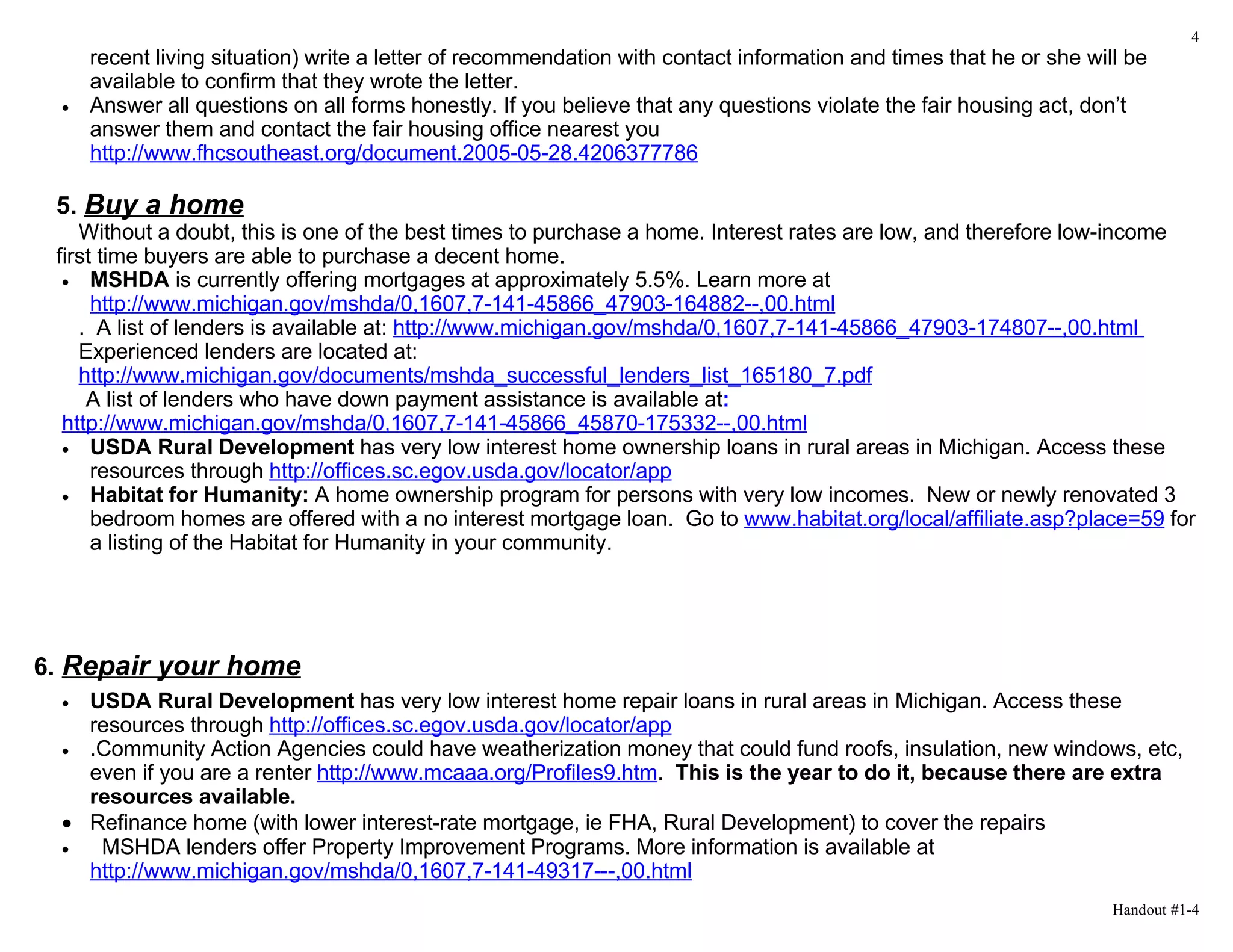 4
     recent living situation) write a letter of recommendation with contact information and times that he or she will be
     available to confirm that they wrote the letter.
 •   Answer all questions on all forms honestly. If you believe that any questions violate the fair housing act, don’t
     answer them and contact the fair housing office nearest you
     http://www.fhcsoutheast.org/document.2005-05-28.4206377786

 5. Buy a home
    Without a doubt, this is one of the best times to purchase a home. Interest rates are low, and therefore low-income
 first time buyers are able to purchase a decent home.
  • MSHDA is currently offering mortgages at approximately 5.5%. Learn more at
      http://www.michigan.gov/mshda/0,1607,7-141-45866_47903-164882--,00.html
    . A list of lenders is available at: http://www.michigan.gov/mshda/0,1607,7-141-45866_47903-174807--,00.html
    Experienced lenders are located at:
    http://www.michigan.gov/documents/mshda_successful_lenders_list_165180_7.pdf
     A list of lenders who have down payment assistance is available at:
  http://www.michigan.gov/mshda/0,1607,7-141-45866_45870-175332--,00.html
  • USDA Rural Development has very low interest home ownership loans in rural areas in Michigan. Access these
      resources through http://offices.sc.egov.usda.gov/locator/app
  • Habitat for Humanity: A home ownership program for persons with very low incomes. New or newly renovated 3
      bedroom homes are offered with a no interest mortgage loan. Go to www.habitat.org/local/affiliate.asp?place=59 for
      a listing of the Habitat for Humanity in your community.




6. Repair your home
 • USDA Rural Development has very low interest home repair loans in rural areas in Michigan. Access these
   resources through http://offices.sc.egov.usda.gov/locator/app
 • .Community Action Agencies could have weatherization money that could fund roofs, insulation, new windows, etc,
   even if you are a renter http://www.mcaaa.org/Profiles9.htm. This is the year to do it, because there are extra
   resources available.
 • Refinance home (with lower interest-rate mortgage, ie FHA, Rural Development) to cover the repairs
 •  MSHDA lenders offer Property Improvement Programs. More information is available at
   http://www.michigan.gov/mshda/0,1607,7-141-49317---,00.html
                                                                                                                    Handout #1-4
 