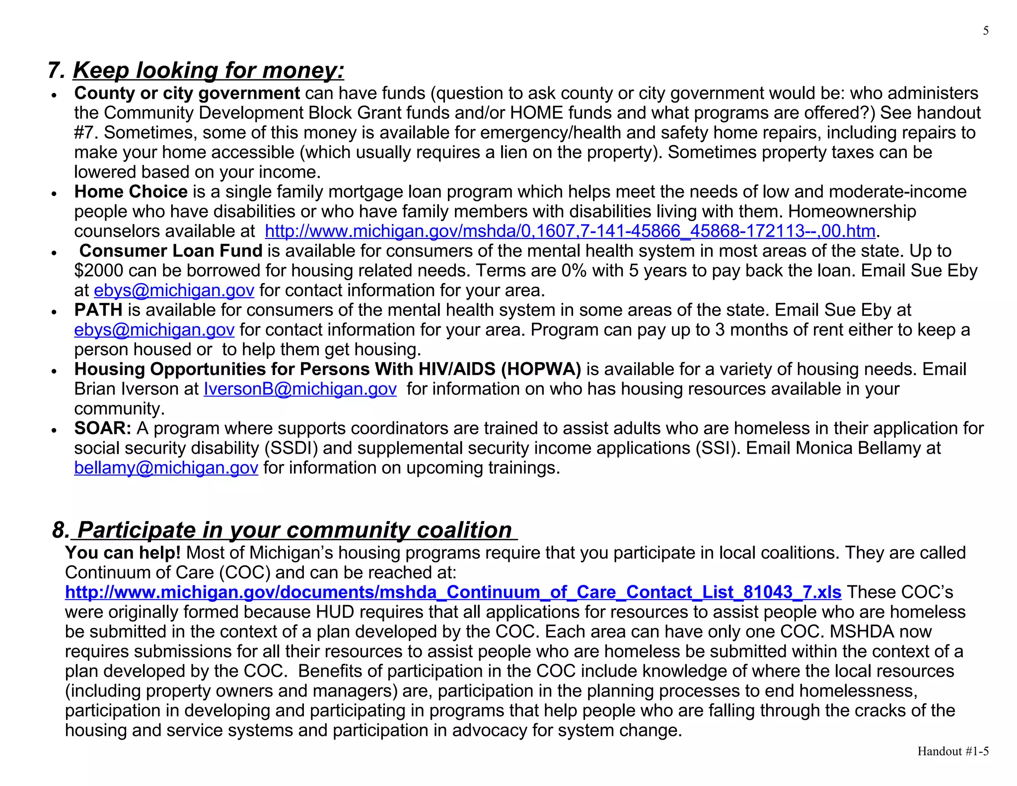 5


7. Keep looking for money:
•    County or city government can have funds (question to ask county or city government would be: who administers
     the Community Development Block Grant funds and/or HOME funds and what programs are offered?) See handout
     #7. Sometimes, some of this money is available for emergency/health and safety home repairs, including repairs to
     make your home accessible (which usually requires a lien on the property). Sometimes property taxes can be
     lowered based on your income.
•    Home Choice is a single family mortgage loan program which helps meet the needs of low and moderate-income
     people who have disabilities or who have family members with disabilities living with them. Homeownership
     counselors available at http://www.michigan.gov/mshda/0,1607,7-141-45866_45868-172113--,00.htm.
•     Consumer Loan Fund is available for consumers of the mental health system in most areas of the state. Up to
     $2000 can be borrowed for housing related needs. Terms are 0% with 5 years to pay back the loan. Email Sue Eby
     at ebys@michigan.gov for contact information for your area.
•    PATH is available for consumers of the mental health system in some areas of the state. Email Sue Eby at
     ebys@michigan.gov for contact information for your area. Program can pay up to 3 months of rent either to keep a
     person housed or to help them get housing.
•    Housing Opportunities for Persons With HIV/AIDS (HOPWA) is available for a variety of housing needs. Email
     Brian Iverson at IversonB@michigan.gov for information on who has housing resources available in your
     community.
•    SOAR: A program where supports coordinators are trained to assist adults who are homeless in their application for
     social security disability (SSDI) and supplemental security income applications (SSI). Email Monica Bellamy at
     bellamy@michigan.gov for information on upcoming trainings.


8. Participate in your community coalition
    You can help! Most of Michigan’s housing programs require that you participate in local coalitions. They are called
    Continuum of Care (COC) and can be reached at:
    http://www.michigan.gov/documents/mshda_Continuum_of_Care_Contact_List_81043_7.xls These COC’s
    were originally formed because HUD requires that all applications for resources to assist people who are homeless
    be submitted in the context of a plan developed by the COC. Each area can have only one COC. MSHDA now
    requires submissions for all their resources to assist people who are homeless be submitted within the context of a
    plan developed by the COC. Benefits of participation in the COC include knowledge of where the local resources
    (including property owners and managers) are, participation in the planning processes to end homelessness,
    participation in developing and participating in programs that help people who are falling through the cracks of the
    housing and service systems and participation in advocacy for system change.
                                                                                                                 Handout #1-5
 