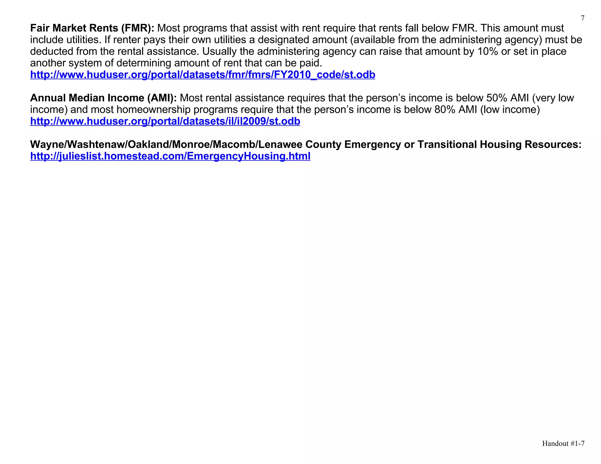 7
Fair Market Rents (FMR): Most programs that assist with rent require that rents fall below FMR. This amount must
include utilities. If renter pays their own utilities a designated amount (available from the administering agency) must be
deducted from the rental assistance. Usually the administering agency can raise that amount by 10% or set in place
another system of determining amount of rent that can be paid.
http://www.huduser.org/portal/datasets/fmr/fmrs/FY2010_code/st.odb

Annual Median Income (AMI): Most rental assistance requires that the person’s income is below 50% AMI (very low
income) and most homeownership programs require that the person’s income is below 80% AMI (low income)
http://www.huduser.org/portal/datasets/il/il2009/st.odb

Wayne/Washtenaw/Oakland/Monroe/Macomb/Lenawee County Emergency or Transitional Housing Resources:
http://julieslist.homestead.com/EmergencyHousing.html




                                                                                                                  Handout #1-7
 